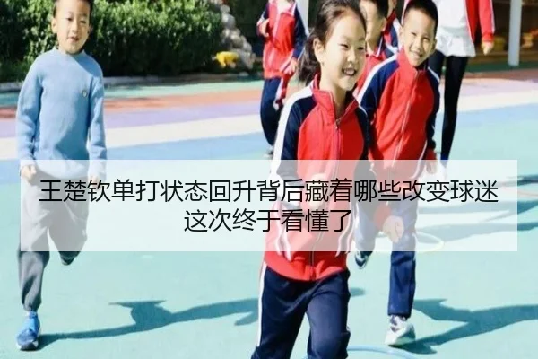 王楚钦单打状态回升背后藏着哪些改变球迷这次终于看懂了